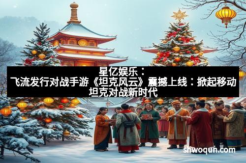 星亿娱乐：飞流发行对战手游《坦克风云》震撼上线：掀起移动坦克对战新时代